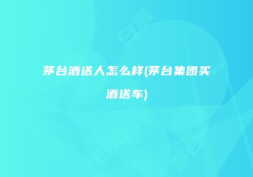 茅台酒送人怎么样(茅台集团买酒送车)