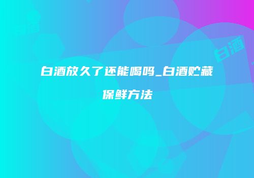 白酒放久了还能喝吗_白酒贮藏保鲜方法