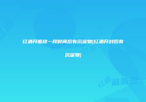 红酒开瓶放一段时间后有沉淀物(红酒开封后有沉淀物)