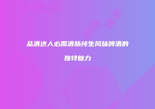 品酒达人必喝酒脉纯生风味啤酒的独特魅力
