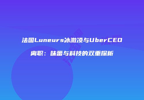 法国Luneurs冰激凌与UberCEO离职：味蕾与科技的双重探析