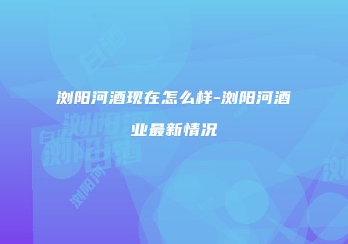 浏阳河酒现在怎么样-浏阳河酒业最新情况