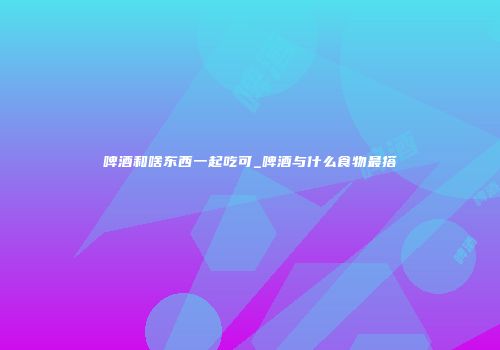啤酒和啥东西一起吃可_啤酒与什么食物最搭