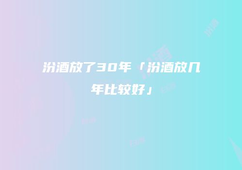 汾酒放了30年「汾酒放几年比较好」