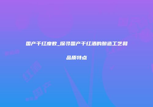 国产干红度数_探寻国产干红酒的酿造工艺和品质特点