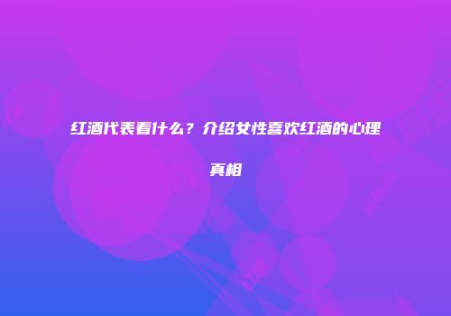 红酒代表着什么？介绍女性喜欢红酒的心理真相