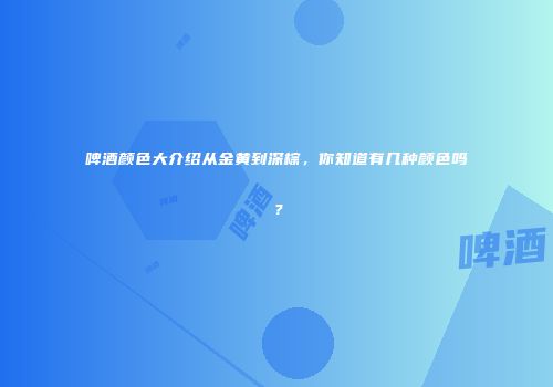 啤酒颜色大介绍从金黄到深棕，你知道有几种颜色吗？