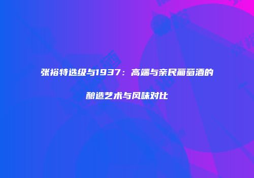 张裕特选级与1937：高端与亲民葡萄酒的酿造艺术与风味对比