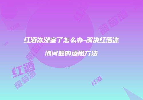 红酒冻涨塞了怎么办-解决红酒冻涨问题的适用方法