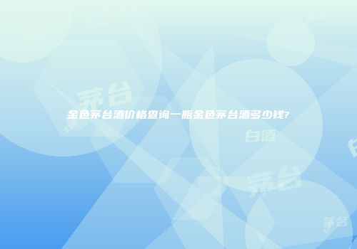金色茅台酒价格查询一瓶金色茅台酒多少钱?