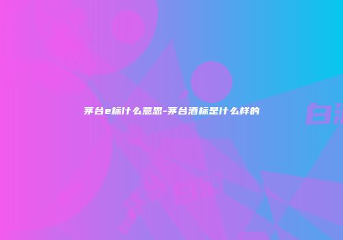 茅台e标什么意思-茅台酒标是什么样的