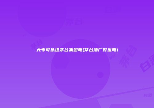大专可以进茅台集团吗(茅台酒厂好进吗)