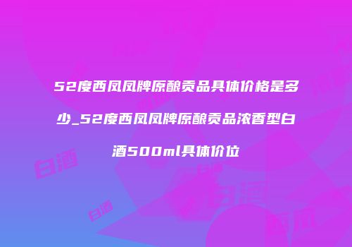 52度西凤凤牌原酿贡品具体价格是多少_52度西凤凤牌原酿贡品浓香型白酒500ml具体价位