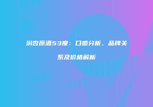 汾杏原酒53度：口感分析、品牌关系及价格解析