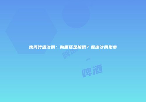 晚间啤酒饮用：助眠还是扰眠？健康饮用指南