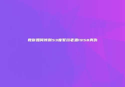 教你如何辨别53度军川老酒1958真伪
