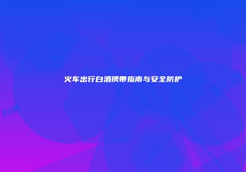 火车出行白酒携带指南与安全防护