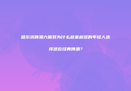 哈尔滨啤酒六瓶装为什么越来越多的年轻人选择这款经典啤酒？