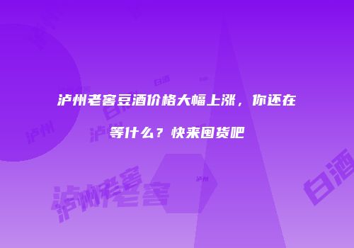 泸州老窖豆酒价格大幅上涨，你还在等什么？快来囤货吧