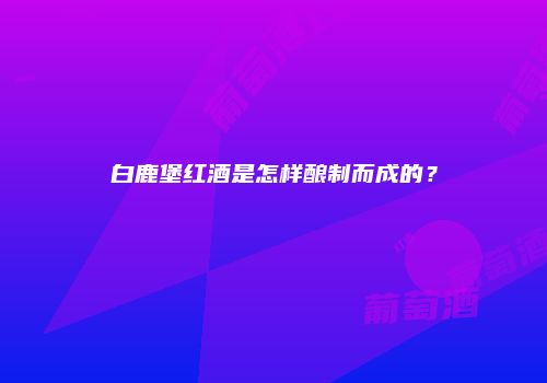 白鹿堡红酒是怎样酿制而成的？