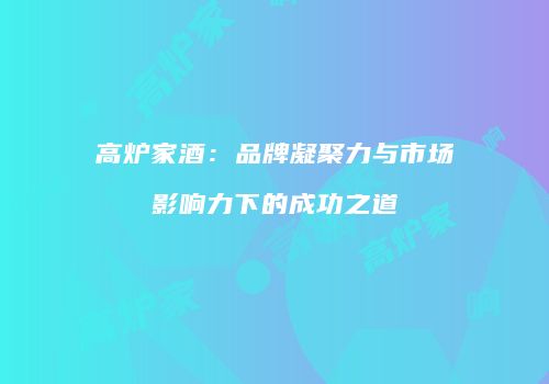 高炉家酒：品牌凝聚力与市场影响力下的成功之道
