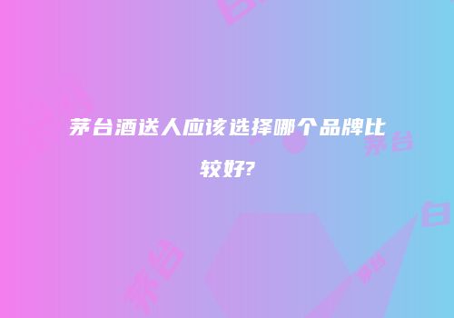 茅台酒送人应该选择哪个品牌比较好?