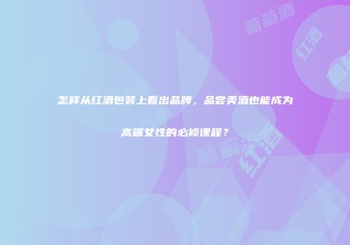 怎样从红酒包装上看出品牌，品尝美酒也能成为高端女性的必修课程？
