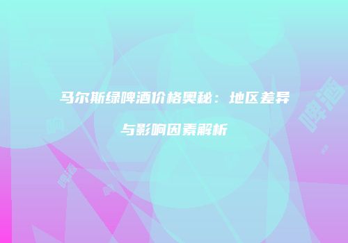 马尔斯绿啤酒价格奥秘：地区差异与影响因素解析