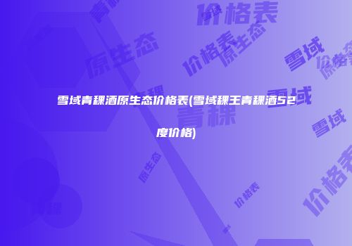 雪域青稞酒原生态价格表(雪域稞王青稞酒52度价格)
