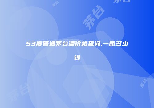 53度普通茅台酒价格查询,一瓶多少钱