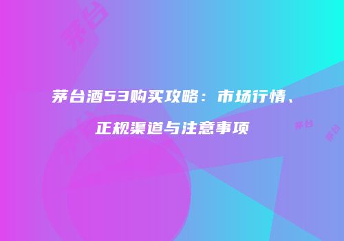 茅台酒53购买攻略：市场行情、正规渠道与注意事项