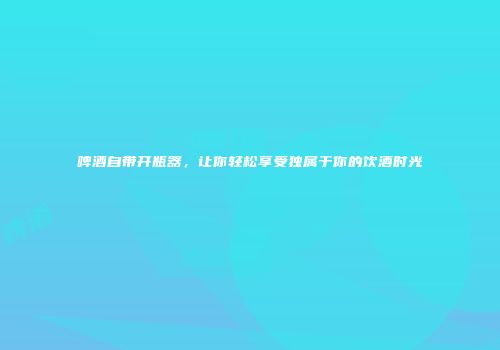 啤酒自带开瓶器，让你轻松享受独属于你的饮酒时光