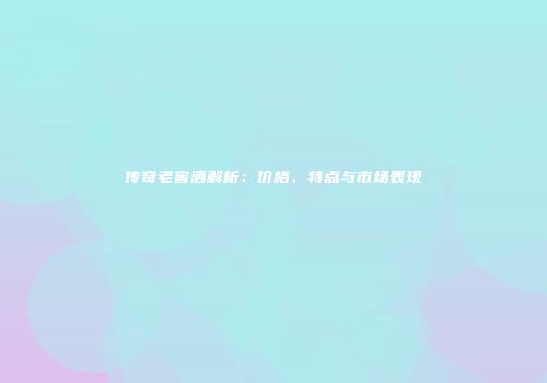 传奇老窖酒解析：价格、特点与市场表现