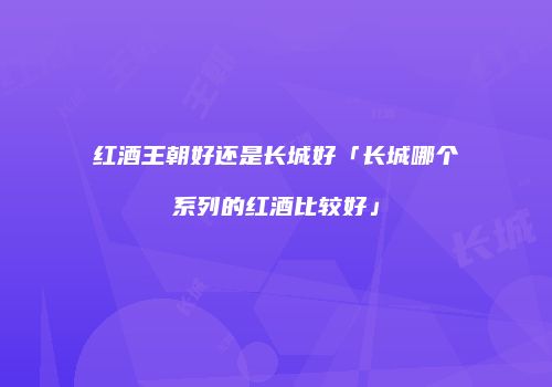 红酒王朝好还是长城好「长城哪个系列的红酒比较好」