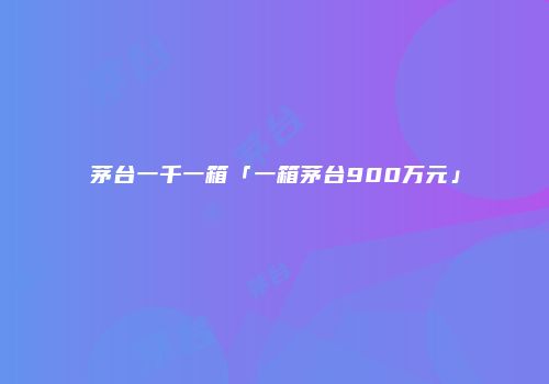 茅台一千一箱「一箱茅台900万元」