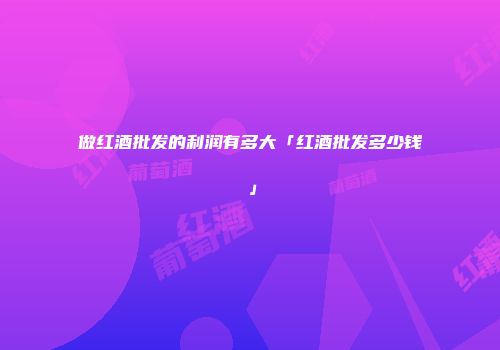 做红酒批发的利润有多大「红酒批发多少钱」