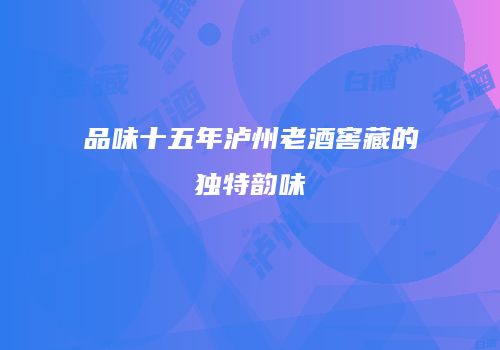 品味十五年泸州老酒窖藏的独特韵味