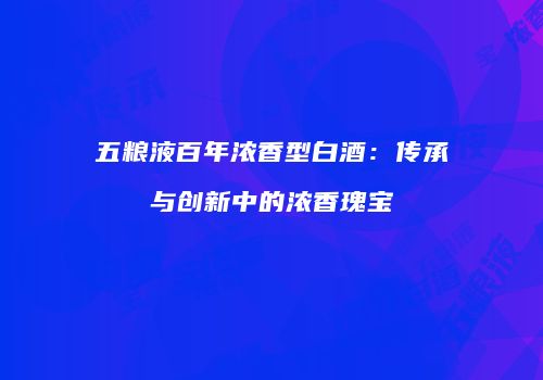 五粮液百年浓香型白酒：传承与创新中的浓香瑰宝