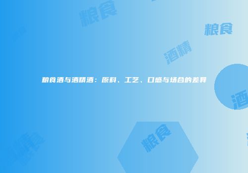 粮食酒与酒精酒：原料、工艺、口感与场合的差异