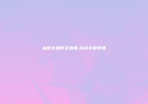 品尝北国醇正酒香,绥滨北国啤酒
