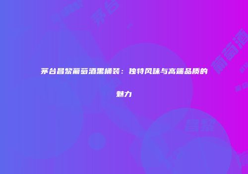 茅台昌黎葡萄酒黑桶装：独特风味与高端品质的魅力
