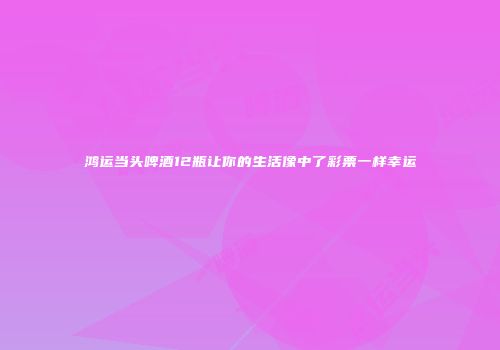 鸿运当头啤酒12瓶让你的生活像中了彩票一样幸运