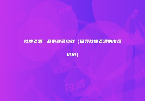 杜康老酒一品紫砂多少钱（探寻杜康老酒的市场价格）
