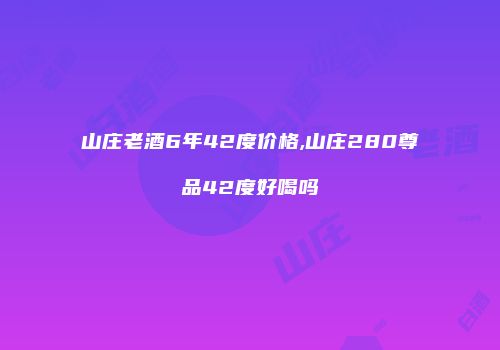 山庄老酒6年42度价格,山庄280尊品42度好喝吗