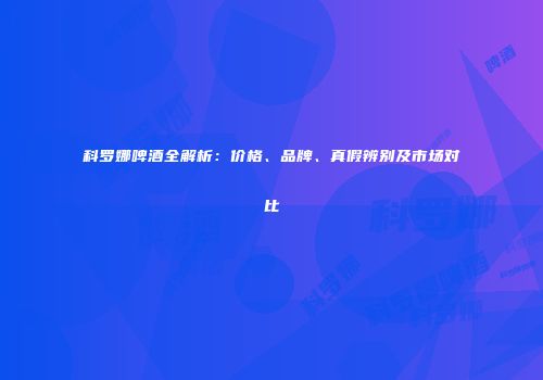 科罗娜啤酒全解析：价格、品牌、真假辨别及市场对比