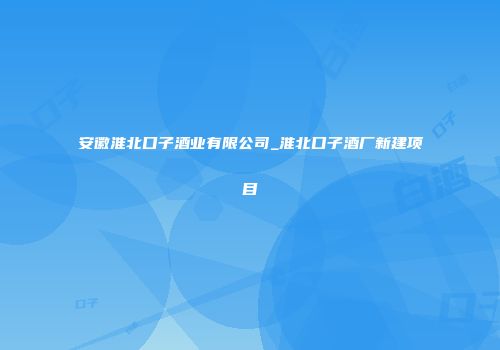 安徽淮北口子酒业有限公司_淮北口子酒厂新建项目