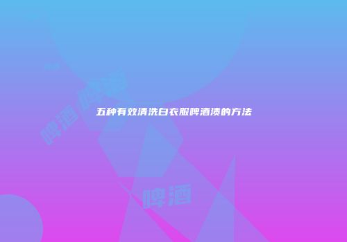 五种有效清洗白衣服啤酒渍的方法