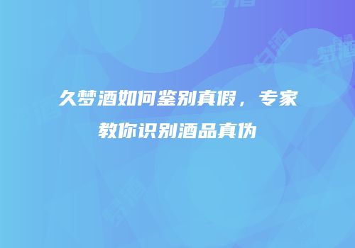 久梦酒如何鉴别真假，专家教你识别酒品真伪