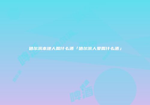 哈尔滨本地人喝什么酒「哈尔滨人爱喝什么酒」