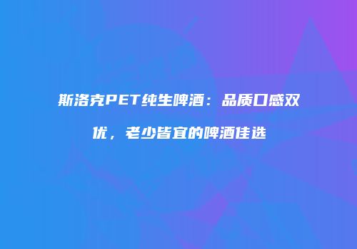 斯洛克PET纯生啤酒：品质口感双优，老少皆宜的啤酒佳选